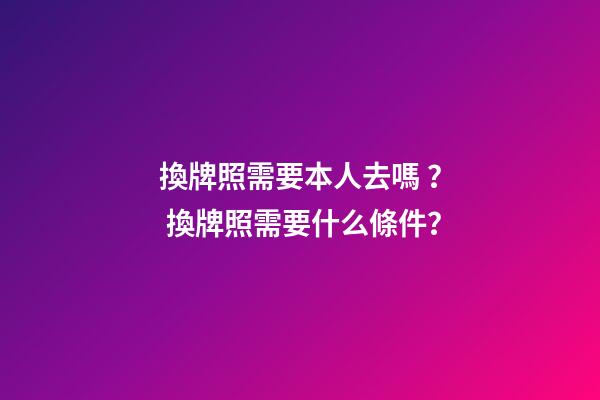 換牌照需要本人去嗎？ 換牌照需要什么條件？